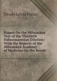 Papers On the Milwaukee Test of the Thirtieth Hahnemannian Dilution: With the Reports of the Milwaukee Academy of Medicine On the Result