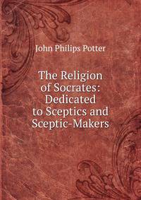 The Religion of Socrates: Dedicated to Sceptics and Sceptic-Makers.