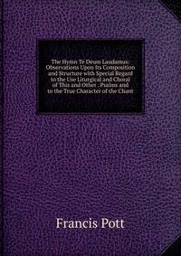 The Hymn Te Deum Laudamus: Observations Upon Its Composition and Structure with Special Regard to the Use Liturgical and Choral of This and Other . Psalms and to the True Character of the Chant