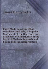 Faith Made Easy: Or, What to Believe, and Why. a Popular Statement of the Doctrines and Evidences of Christianity in the Light of Modern Research and Sound Biblical Interpretation