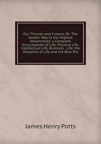 Our Thrones and Crowns: Or: The Golden Way to the Highest Attainments. a Complete Encyclopedia of Life. Physical Life, Intellectual Life, Business . Life, the Discpline of Life and the Best Pre