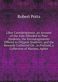 Liber Cantabrigiensis, an Account of the Aids Afforded to Poor Students, the Encouragements Offered to Diligent Students, and the Rewards Conferred On . Is Prefixed, a Collection of Maxims, Aphor