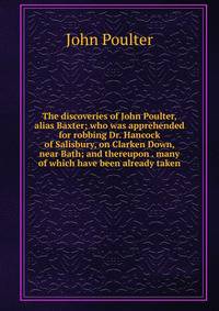 The discoveries of John Poulter, alias Baxter; who was apprehended for robbing Dr. Hancock of Salisbury, on Clarken Down, near Bath; and thereupon . many of which have been already taken