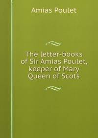 The letter-books of Sir Amias Poulet, keeper of Mary Queen of Scots