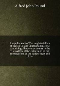A supplement to "The magisterial law of British Guiana", published in 1877: containing all new enactments in the criminal law of the colony and in the . the decisions of the review court and of the