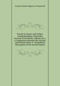 Travels in Greece and Turkey: Comprehending a Particular Account of the Morea, Albania, Etc.; a Comparison Between the Ancient and Present State of . Geograhical Description of the Ancient Epirus