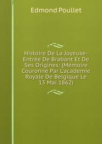 Histoire De La Joyeuse-Entr?e De Brabant Et De Ses Origines: (M?moire Couronn? Par L'academie Royale De Belgique Le 13 Mai 1862)