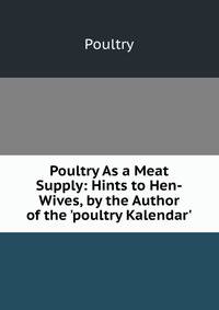 Poultry As a Meat Supply: Hints to Hen-Wives, by the Author of the 'poultry Kalendar'.