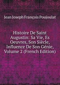 Histoire De Saint Augustin: Sa Vie, Es Oeuvres, Son Siecle, Influence De Son Genie, Volume 2 (French Edition)