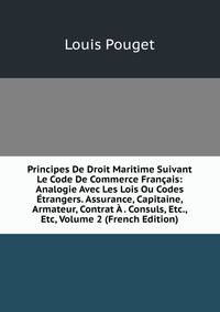 Principes De Droit Maritime Suivant Le Code De Commerce Francais: Analogie Avec Les Lois Ou Codes Etrangers. Assurance, Capitaine, Armateur, Contrat A . Consuls, Etc., Etc, Volume 2 (French Edition)