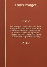 Du Transport Par Eau Et Par Terre: Navigation Maritime Et Interieure, Commissionnaires, Messageries : Chemins De Fer, Telegraphie, Postes, Voitures, . Matieres Et De Jurisprudence (French Edition)