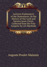 Lectures Explanatory of the Diatessaron, Or the History of Our Lord and Saviour Jesus Christ, Collected from the Four Gospels. by J.D. Macbride