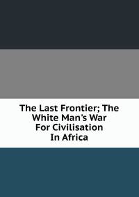The Last Frontier; The White Man's War For Civilisation In Africa