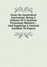 Essay On Apostolical Succession; Being A Defense Of A Genuine Protestant Ministry; . And Supplying A General Antidote To Popery