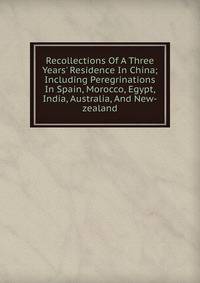 Recollections Of A Three Years' Residence In China; Including Peregrinations In Spain, Morocco, Egypt, India, Australia, And New-zealand