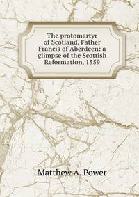 The protomartyr of Scotland, Father Francis of Aberdeen: a glimpse of the Scottish Reformation, 1559