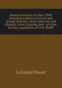 General statistics of cities: 1909; including statistics of sewers and sewage disposal, refuse collection and disposal, street cleaning, dust . of cities having a population of over 30,000