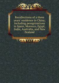 Recollections of a three years' residence in China; including peregrinations in Spain, Morocco, Egypt, India, Australia, and New Zealand