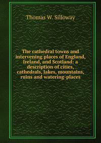 The cathedral towns and intervening places of England, Ireland, and Scotland: a description of cities, cathedrals, lakes, mountains, ruins and watering-places