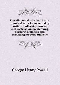 Powell's practical advertiser; a practical work for advertising writers and business men, with instruction on planning, preparing, placing and managing modern publicity