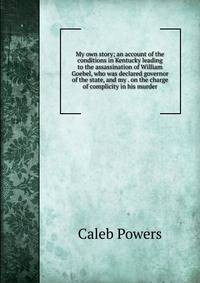 My own story; an account of the conditions in Kentucky leading to the assassination of William Goebel, who was declared governor of the state, and my . on the charge of complicity in his murder