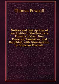 Notices and Descriptions of Antiquities of the Provincia Romana of Gaul, Now Provence, Languedoc, and Dauphine; with Dissertations . by Governor Pownall, .