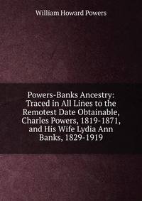 Powers-Banks Ancestry: Traced in All Lines to the Remotest Date Obtainable, Charles Powers, 1819-1871, and His Wife Lydia Ann Banks, 1829-1919