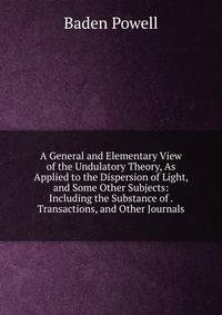A General and Elementary View of the Undulatory Theory, As Applied to the Dispersion of Light, and Some Other Subjects: Including the Substance of . Transactions, and Other Journals