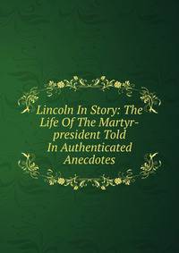 Lincoln In Story: The Life Of The Martyr-president Told In Authenticated Anecdotes