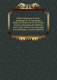 Pi?ces R?latives ? Saint-domingue Et ? L'am?rique, Mises En Ordre Par M. De Pradt, Ancien Achev?que De Malines; Pour Faire Suite ? Ses Ouvrages Sur L'am?rique. (French Edition)