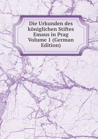 Die Urkunden des koniglichen Stiftes Emaus in Prag Volume 1 (German Edition)