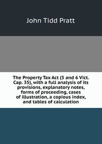 The Property Tax Act (5 and 6 Vict. Cap. 35), with a full analysis of its provisions, explanatory notes, forms of proceeding, cases of illustration, a copious index, and tables of calculation