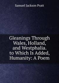 Gleanings Through Wales, Holland, and Westphalia. to Which Is Added, Humanity: A Poem