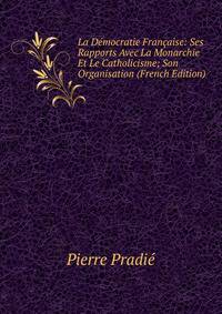La Democratie Francaise: Ses Rapports Avec La Monarchie Et Le Catholicisme; Son Organisation (French Edition)