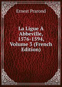 La Ligue A Abbeville, 1576-1594, Volume 3 (French Edition)