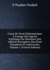 Cours De Droit Diplomatique: ? L'usage Des Agents Politiques Du Minist?re Des Affaires ?trang?res Des ?tats Europ?ens Et Am?ricains, Volume 1 (French Edition)