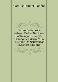 De Los Derechos Y Deberes De Las Naciones En Tiempo De Paz, En Tiempo De Guerra, Y En El Estado De Neutralidad (Spanish Edition)