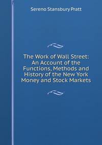 The Work of Wall Street: An Account of the Functions, Methods and History of the New York Money and Stock Markets