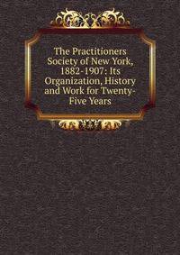 The Practitioners Society of New York, 1882-1907: Its Organization, History and Work for Twenty-Five Years