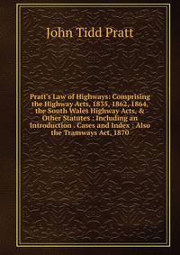 Pratt's Law of Highways: Comprising the Highway Acts, 1835, 1862, 1864, the South Wales Highway Acts, &amp; Other Statutes : Including an Introduction . Cases and Index : Also the Tramways Act, 1870