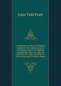 A Collection of the Law Statutes, Passed for the Administration of Criminal Justice in England: Comprising 7 Geo. Iv., Cap. 64; 7 &amp; 8 Geo. Iv., Cap. . 29, 30 &amp; 31 : With Notes and a Copious Index