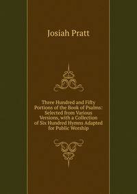 Three Hundred and Fifty Portions of the Book of Psalms: Selected from Various Versions, with a Collection of Six Hundred Hymns Adapted for Public Worship