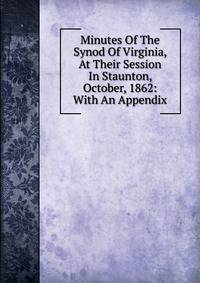 Minutes Of The Synod Of Virginia, At Their Session In Staunton, October, 1862: With An Appendix