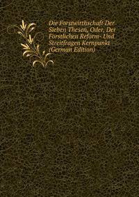 Die Forstwirthschaft Der Sieben Thesen, Oder, Der Forstlichen Reform- Und Streitfragen Kernpunkt (German Edition)