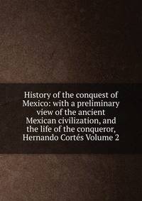 History of the conquest of Mexico: with a preliminary view of the ancient Mexican civilization, and the life of the conqueror, Hernando Cortes Volume 2