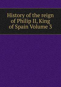 History of the reign of Philip II, King of Spain Volume 3