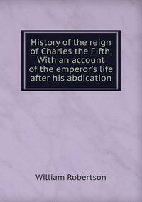 History of the reign of Charles the Fifth, With an account of the emperor's life after his abdication