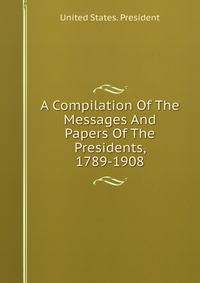 A Compilation Of The Messages And Papers Of The Presidents, 1789-1908