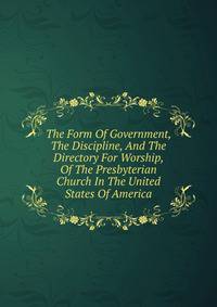 The Form Of Government, The Discipline, And The Directory For Worship, Of The Presbyterian Church In The United States Of America
