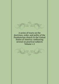 A series of tracts on the doctrines, order, and polity of the Presbyterian church in the United States of America: embracing several on practical subjects Volume v.2